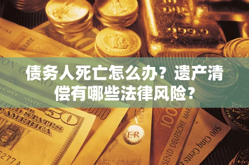 济南债务人死亡怎么办？遗产清偿有哪些法律风险？