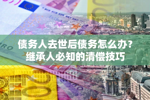 济南债务人去世后债务怎么办？继承人必知的清偿技巧